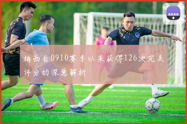 梅西自0910赛季以来获得126次完美评分的深意解析