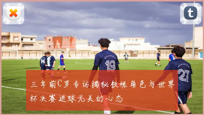 三年前C罗专访揭秘教练角色与世界杯决赛进球无关的心态