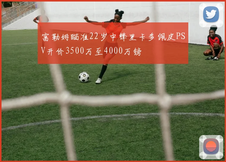 富勒姆瞄准22岁中锋里卡多佩皮PSV开价3500万至4000万镑