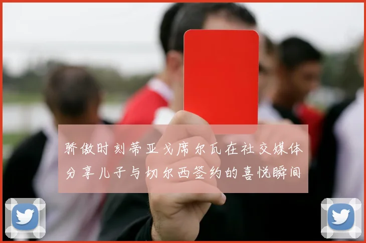 骄傲时刻蒂亚戈席尔瓦在社交媒体分享儿子与切尔西签约的喜悦瞬间