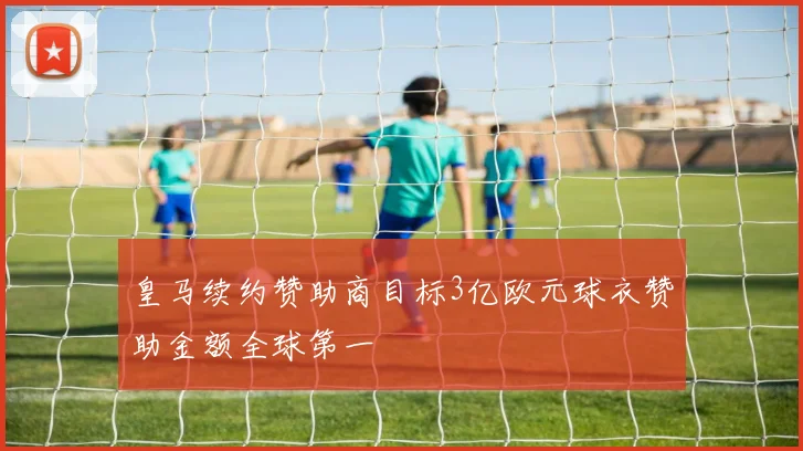 皇马续约赞助商目标3亿欧元球衣赞助金额全球第一