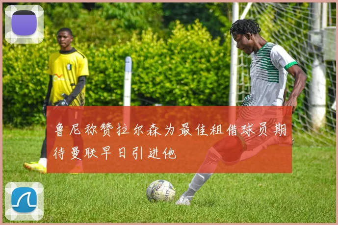 鲁尼称赞拉尔森为最佳租借球员期待曼联早日引进他