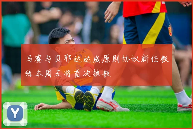 马赛与贝耶达达成原则协议新任教练本周五将首次执教