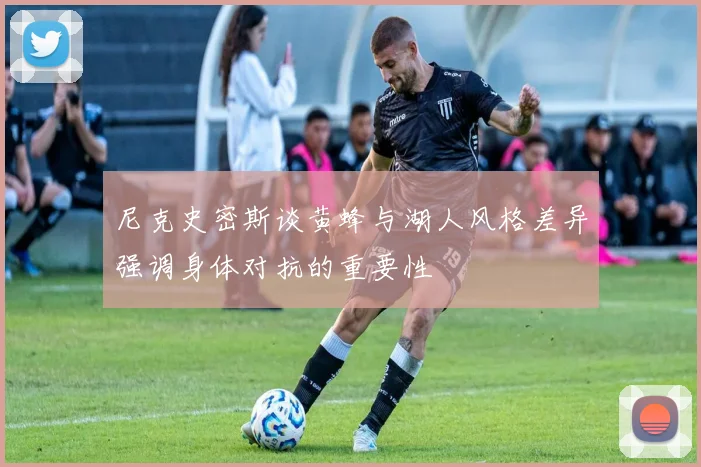 尼克史密斯谈黄蜂与湖人风格差异强调身体对抗的重要性