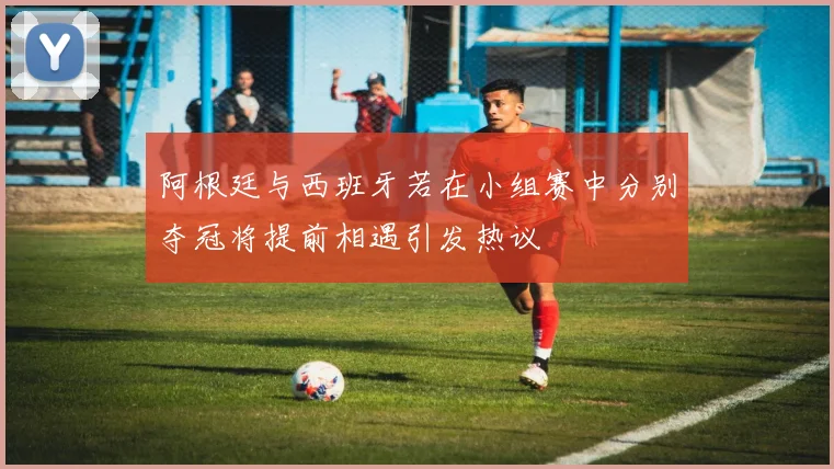 阿根廷与西班牙若在小组赛中分别夺冠将提前相遇引发热议