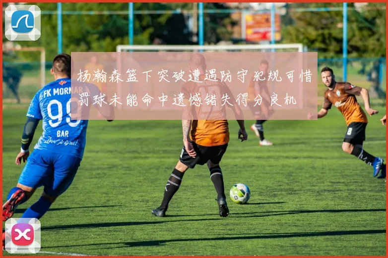 杨瀚森篮下突破遭遇防守犯规可惜罚球未能命中遗憾错失得分良机