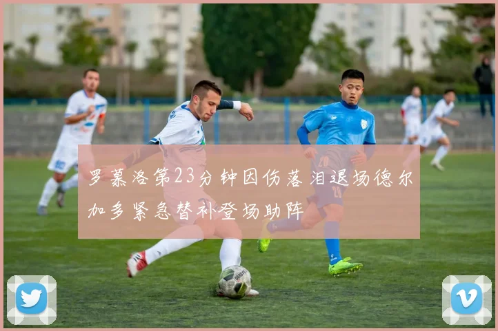 罗慕洛第23分钟因伤落泪退场德尔加多紧急替补登场助阵