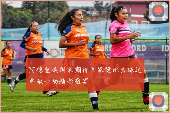 阿德重返国米期待国家德比为球迷奉献一场精彩盛宴