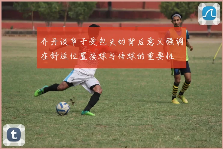 乔丹谈华子受包夹的背后意义强调在舒适位置接球与传球的重要性