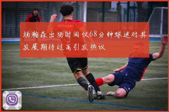 杨瀚森出场时间仅68分钟球迷对其发展期待过高引发热议