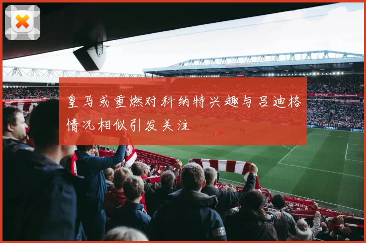 皇马或重燃对科纳特兴趣与吕迪格情况相似引发关注