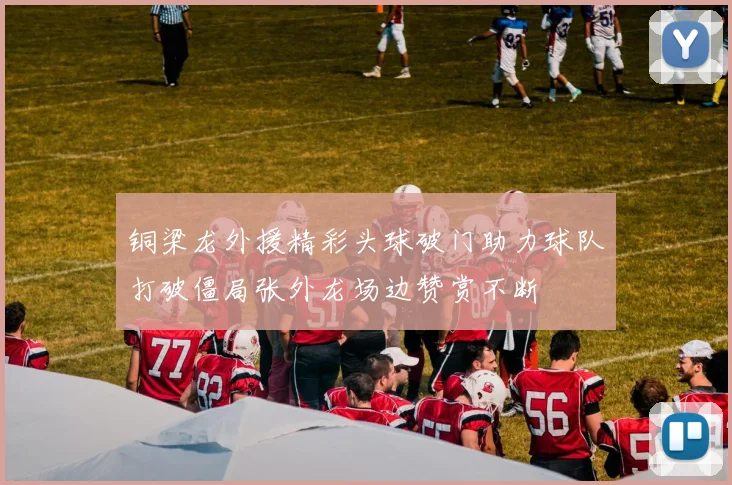铜梁龙外援精彩头球破门助力球队打破僵局张外龙场边赞赏不断
