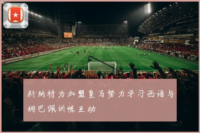 科纳特为加盟皇马努力学习西语与姆巴佩训练互动