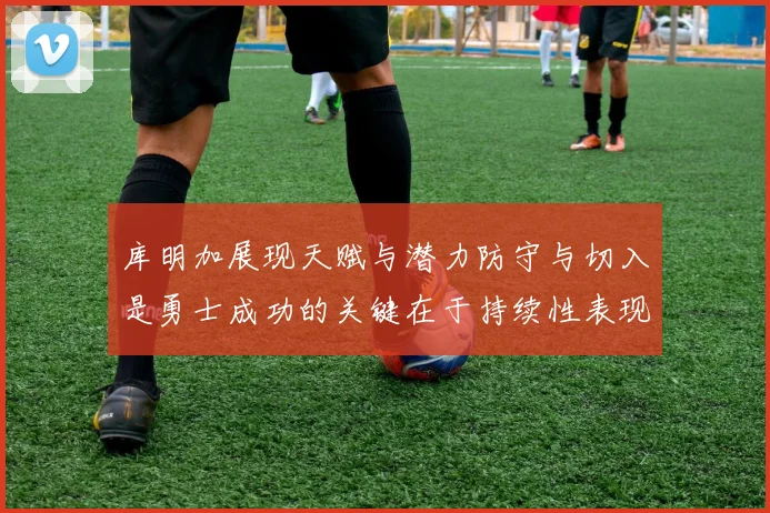 库明加展现天赋与潜力防守与切入是勇士成功的关键在于持续性表现