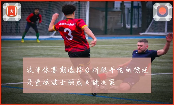 波津休赛期选择分析联手伦纳德还是重返波士顿成关键决策