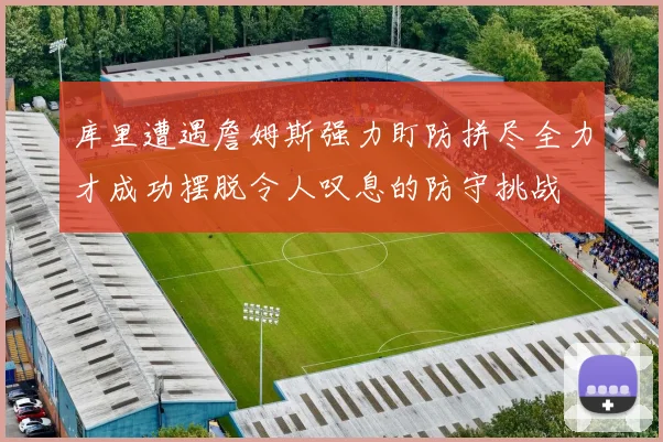 库里遭遇詹姆斯强力盯防拼尽全力才成功摆脱令人叹息的防守挑战