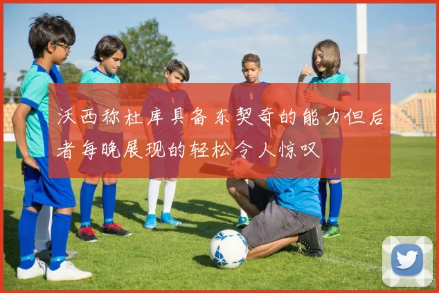 沃西称杜库具备东契奇的能力但后者每晚展现的轻松令人惊叹