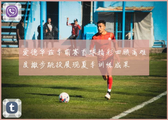 爱德华兹季前赛首球精彩回顾高难度撤步跳投展现夏季训练成果