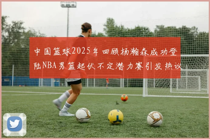 中国篮球2025年回顾杨瀚森成功登陆NBA男篮起伏不定潜力赛引发热议与争论