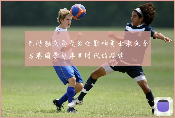 巴特勒交易是否会影响勇士未来季后赛前景与库里时代的延续