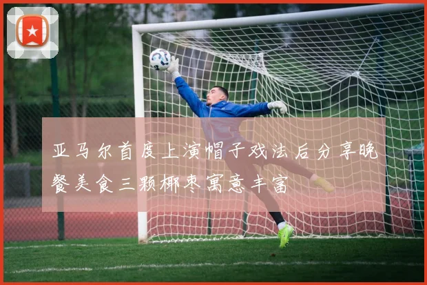 亚马尔首度上演帽子戏法后分享晚餐美食三颗椰枣寓意丰富