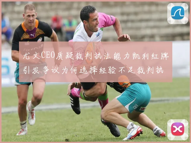 尤文CEO质疑裁判执法能力凯利红牌引发争议为何选择经验不足裁判执法欧冠比赛