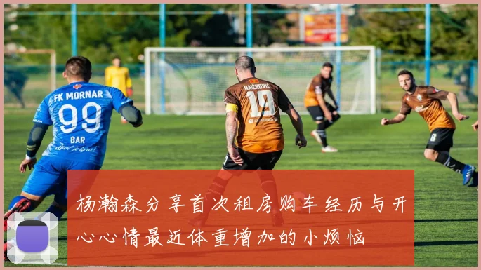 杨瀚森分享首次租房购车经历与开心心情最近体重增加的小烦恼