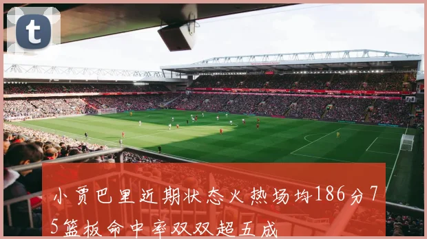 小贾巴里近期状态火热场均186分75篮板命中率双双超五成