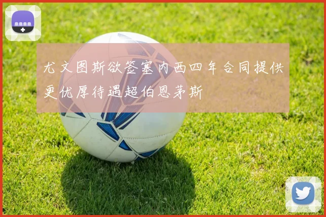 尤文图斯欲签塞内西四年合同提供更优厚待遇超伯恩茅斯