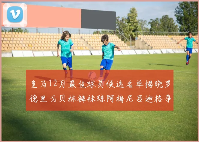 皇马12月最佳球员候选名单揭晓罗德里戈贝林裤袜琼阿梅尼吕迪格争夺荣誉