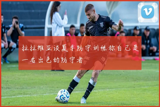 拉拉维亚谈夏季防守训练称自己是一名出色的防守者