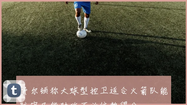 费尔顿称大球型控卫适合火箭队能防守又能助攻不必依赖得分