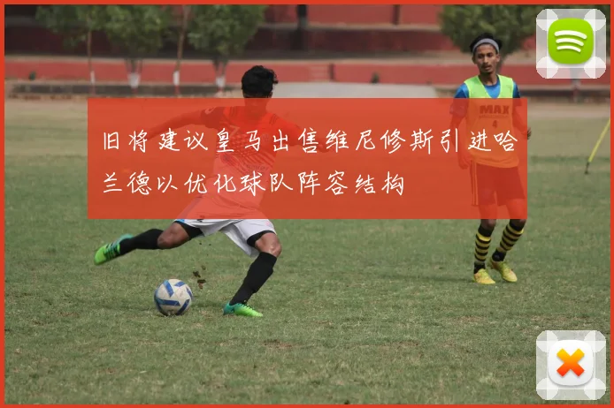 旧将建议皇马出售维尼修斯引进哈兰德以优化球队阵容结构